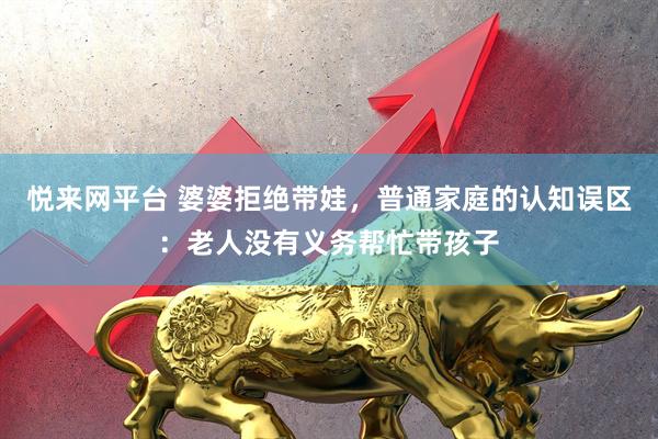 悦来网平台 婆婆拒绝带娃，普通家庭的认知误区：老人没有义务帮忙带孩子