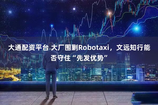 大通配资平台 大厂围剿Robotaxi，文远知行能否守住“先发优势”